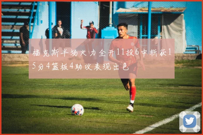 福克斯半场火力全开11投6中斩获15分4篮板4助攻表现出色
