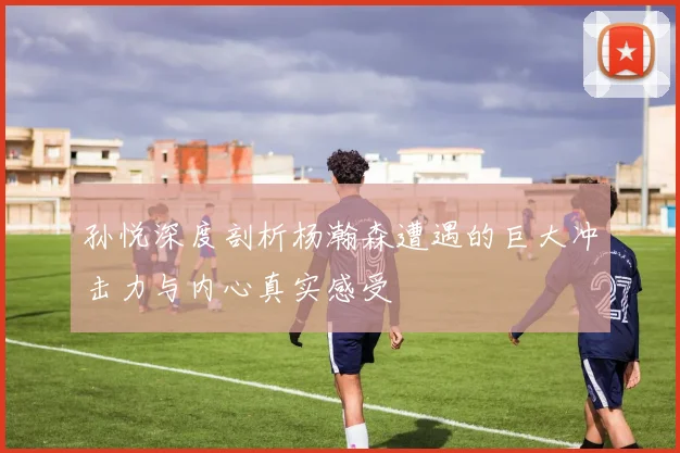 孙悦深度剖析杨瀚森遭遇的巨大冲击力与内心真实感受