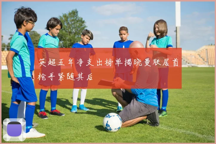 英超五年净支出榜单揭晓曼联居首枪手紧随其后