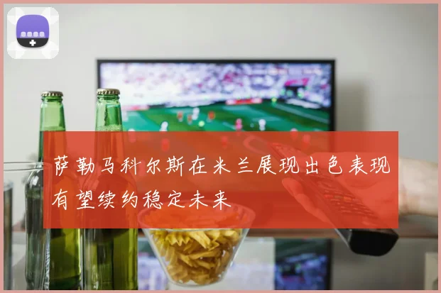 萨勒马科尔斯在米兰展现出色表现有望续约稳定未来