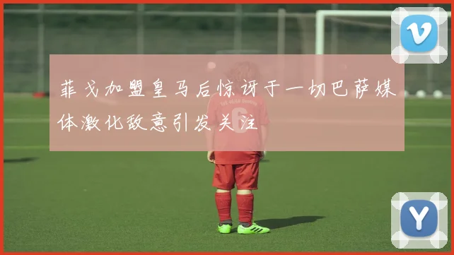菲戈加盟皇马后惊讶于一切巴萨媒体激化敌意引发关注