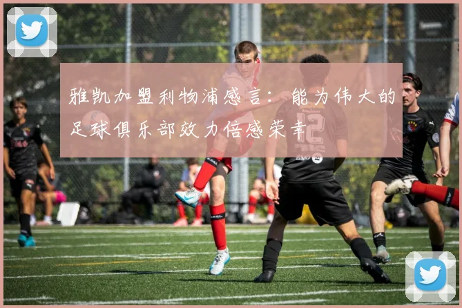雅凯加盟利物浦感言：能为伟大的足球俱乐部效力倍感荣幸